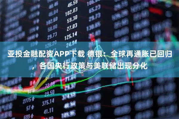 亚投金融配资APP下载 德银：全球再通胀已回归，各国央行政策与美联储出现分化