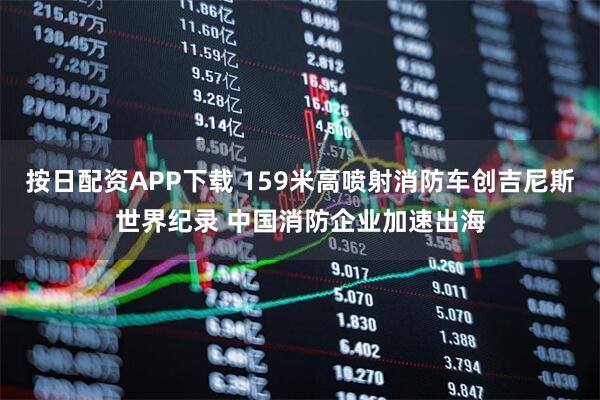按日配资APP下载 159米高喷射消防车创吉尼斯世界纪录 中国消防企业加速出海