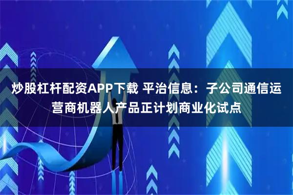 炒股杠杆配资APP下载 平治信息：子公司通信运营商机器人产品正计划商业化试点