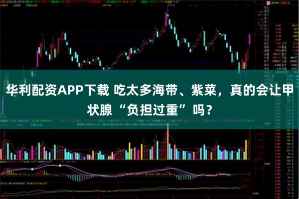 华利配资APP下载 吃太多海带、紫菜，真的会让甲状腺 “负担过重” 吗？