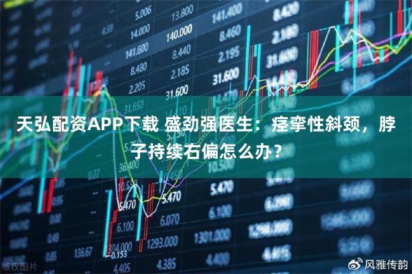 天弘配资APP下载 盛劲强医生：痉挛性斜颈，脖子持续右偏怎么办？