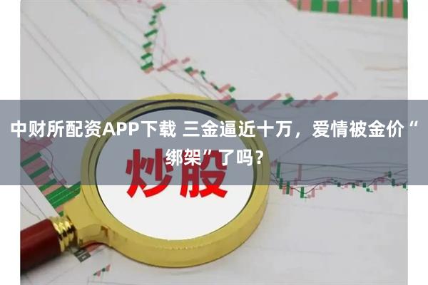 中财所配资APP下载 三金逼近十万，爱情被金价“绑架”了吗？