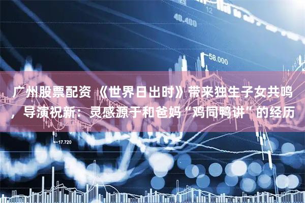 广州股票配资 《世界日出时》带来独生子女共鸣，导演祝新：灵感源于和爸妈“鸡同鸭讲”的经历