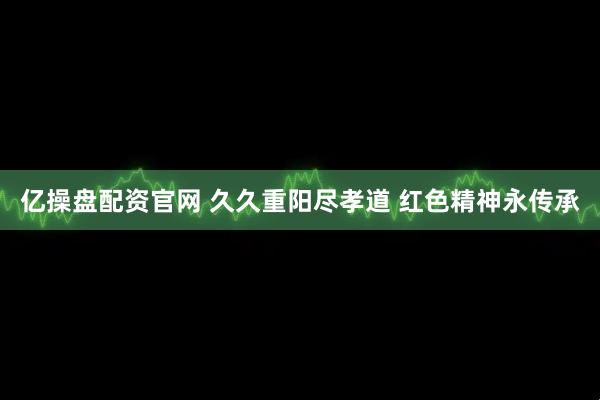 亿操盘配资官网 久久重阳尽孝道 红色精神永传承