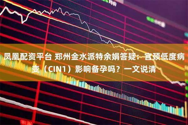 凤凰配资平台 郑州金水派特余娟答疑：宫颈低度病变（CIN1）影响备孕吗？一文说清