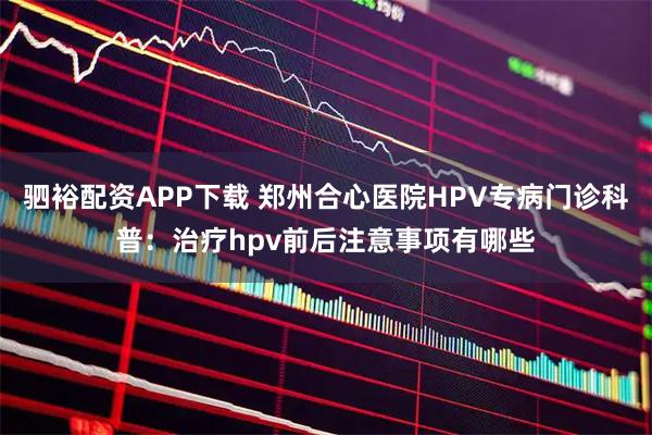驷裕配资APP下载 郑州合心医院HPV专病门诊科普：治疗hpv前后注意事项有哪些
