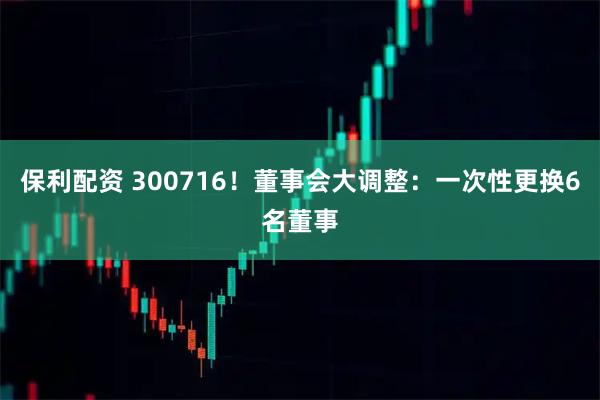 保利配资 300716！董事会大调整：一次性更换6名董事