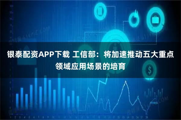 银泰配资APP下载 工信部：将加速推动五大重点领域应用场景的培育