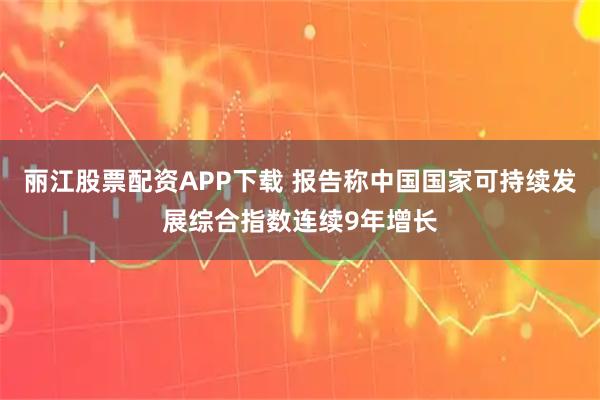 丽江股票配资APP下载 报告称中国国家可持续发展综合指数连续9年增长