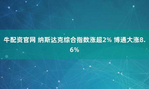 牛配资官网 纳斯达克综合指数涨超2% 博通大涨8.6%