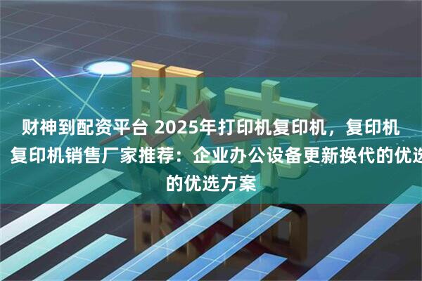 财神到配资平台 2025年打印机复印机，复印机出租，复印机销售厂家推荐：企业办公设备更新换代的优选方案