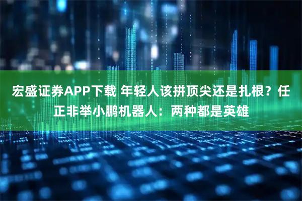 宏盛证券APP下载 年轻人该拼顶尖还是扎根？任正非举小鹏机器人：两种都是英雄