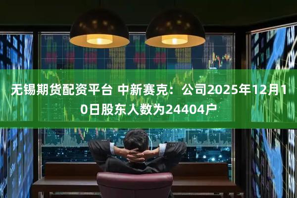 无锡期货配资平台 中新赛克：公司2025年12月10日股东人数为24404户