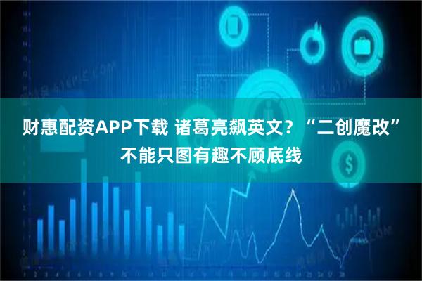 财惠配资APP下载 诸葛亮飙英文？“二创魔改”不能只图有趣不顾底线