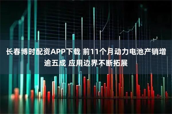 长春博时配资APP下载 前11个月动力电池产销增逾五成 应用边界不断拓展
