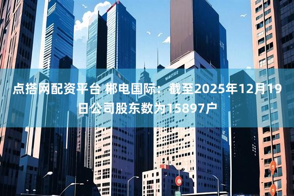 点搭网配资平台 郴电国际：截至2025年12月19日公司股东数为15897户