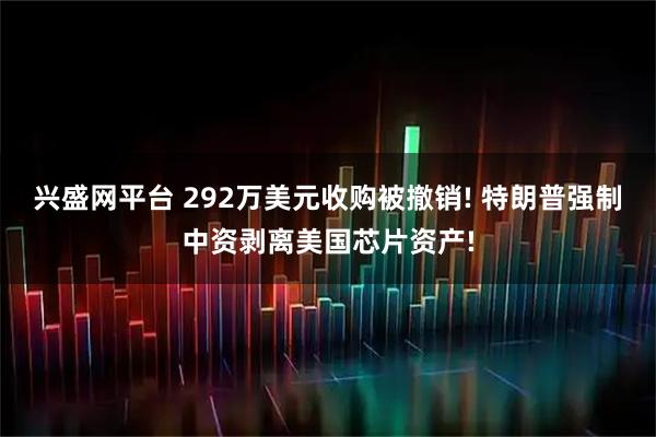兴盛网平台 292万美元收购被撤销! 特朗普强制中资剥离美国芯片资产!