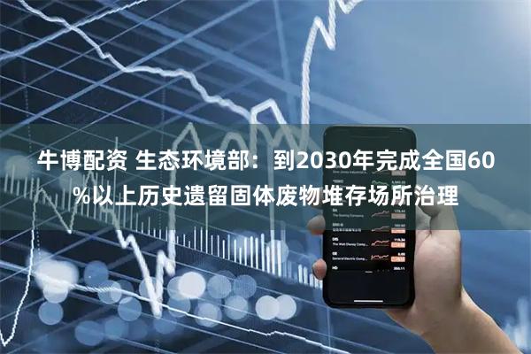 牛博配资 生态环境部：到2030年完成全国60%以上历史遗留固体废物堆存场所治理