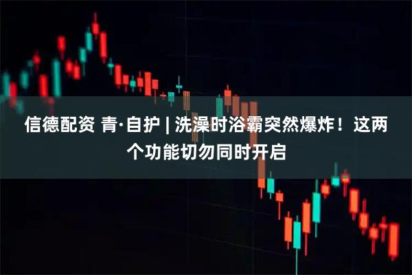 信德配资 青·自护 | 洗澡时浴霸突然爆炸！这两个功能切勿同时开启