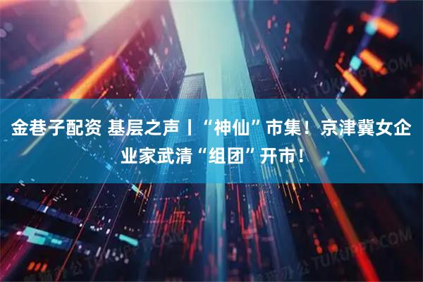 金巷子配资 基层之声丨“神仙”市集！京津冀女企业家武清“组团”开市！