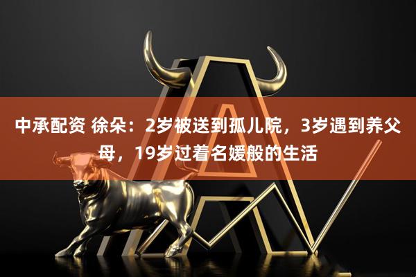 中承配资 徐朵：2岁被送到孤儿院，3岁遇到养父母，19岁过着名媛般的生活