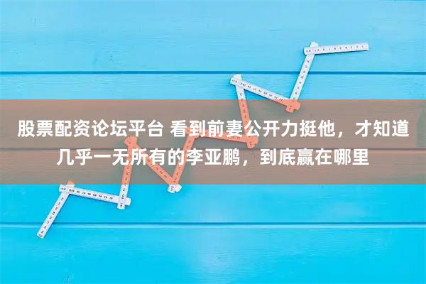 股票配资论坛平台 看到前妻公开力挺他，才知道几乎一无所有的李亚鹏，到底赢在哪里