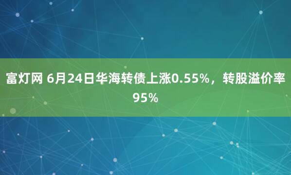 富灯网 6月24日华海转债上涨0.55%，转股溢价率95%