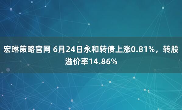 宏琳策略官网 6月24日永和转债上涨0.81%，转股溢价率14.86%