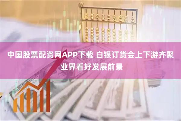 中国股票配资网APP下载 白银订货会上下游齐聚 业界看好发展前景