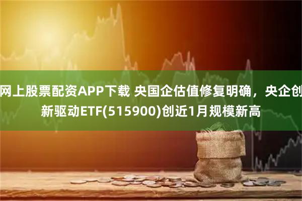 网上股票配资APP下载 央国企估值修复明确，央企创新驱动ETF(515900)创近1月规模新高
