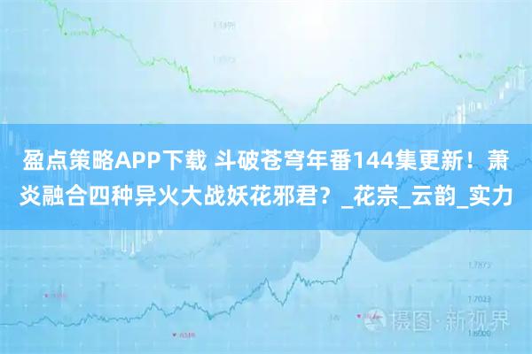 盈点策略APP下载 斗破苍穹年番144集更新！萧炎融合四种异火大战妖花邪君？_花宗_云韵_实力