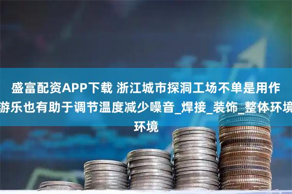 盛富配资APP下载 浙江城市探洞工场不单是用作游乐也有助于调节温度减少噪音_焊接_装饰_整体环境