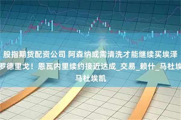 股指期货配资公司 阿森纳或需清洗才能继续买埃泽或罗德里戈！恩瓦内里续约接近达成_交易_赖什_马杜埃凯