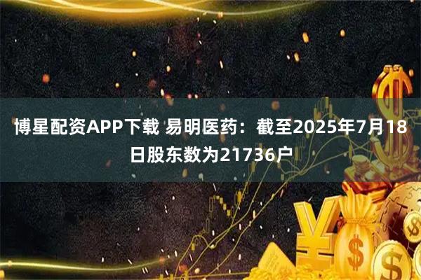 博星配资APP下载 易明医药：截至2025年7月18日股东数为21736户