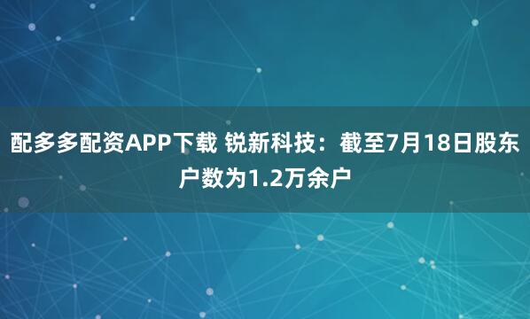 配多多配资APP下载 锐新科技：截至7月18日股东户数为1.2万余户