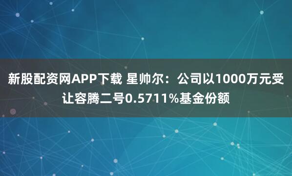 新股配资网APP下载 星帅尔：公司以1000万元受让容腾二号0.5711%基金份额