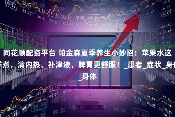 同花顺配资平台 帕金森夏季养生小妙招：苹果水这样煮，清内热、补津液，脾胃更舒服！_患者_症状_身体