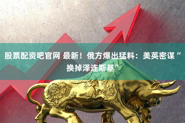 股票配资吧官网 最新！俄方爆出猛料：美英密谋“换掉泽连斯基”
