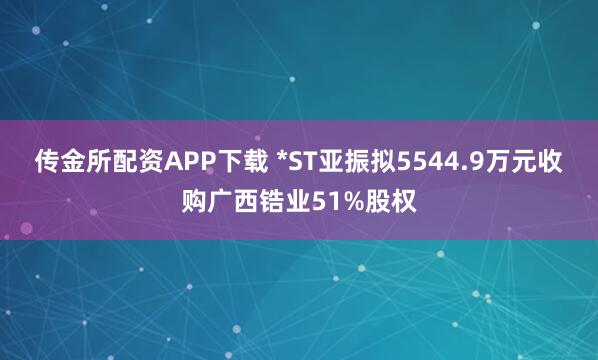 传金所配资APP下载 *ST亚振拟5544.9万元收购广西锆业51%股权