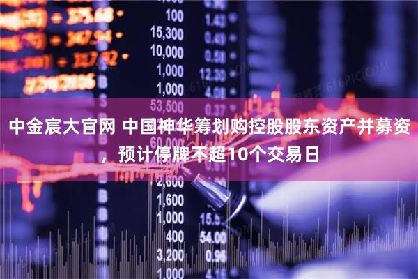 中金宸大官网 中国神华筹划购控股股东资产并募资，预计停牌不超10个交易日