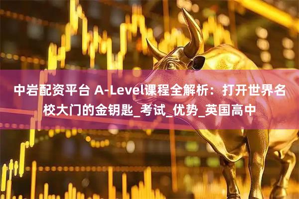 中岩配资平台 A-Level课程全解析：打开世界名校大门的金钥匙_考试_优势_英国高中
