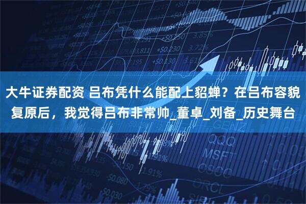 大牛证券配资 吕布凭什么能配上貂蝉？在吕布容貌复原后，我觉得吕布非常帅_董卓_刘备_历史舞台