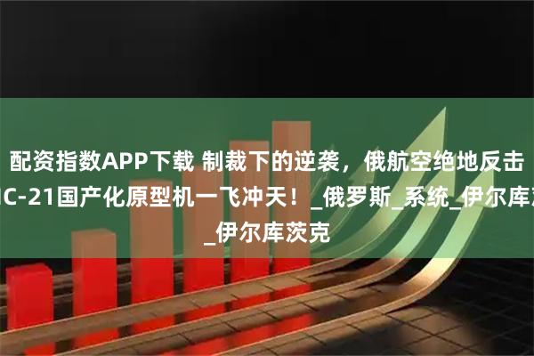 配资指数APP下载 制裁下的逆袭，俄航空绝地反击：MC-21国产化原型机一飞冲天！_俄罗斯_系统_伊尔库茨克