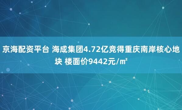 京海配资平台 海成集团4.72亿竞得重庆南岸核心地块 楼面价9442元/㎡