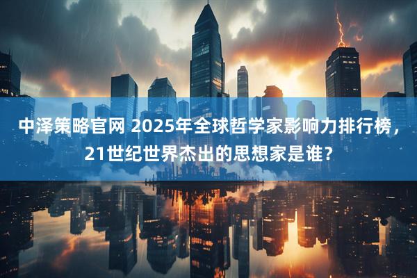 中泽策略官网 2025年全球哲学家影响力排行榜，21世纪世界杰出的思想家是谁？