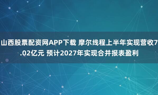 山西股票配资网APP下载 摩尔线程上半年实现营收7.02亿元 预计2027年实现合并报表盈利
