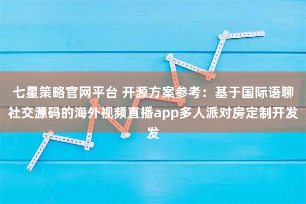 七星策略官网平台 开源方案参考：基于国际语聊社交源码的海外视频直播app多人派对房定制开发